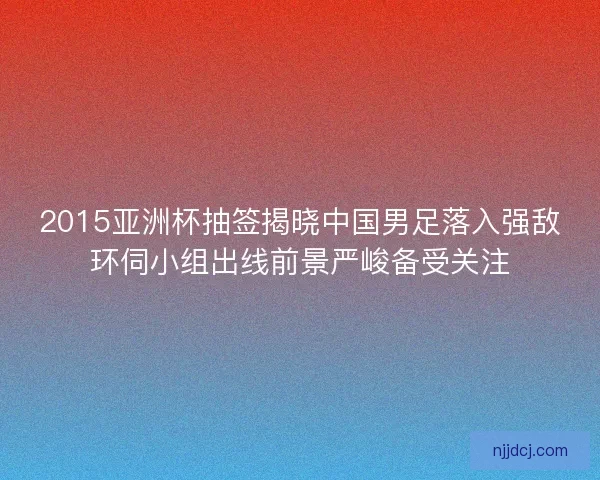 2015亚洲杯抽签揭晓中国男足落入强敌环伺小组出线前景严峻备受关注
