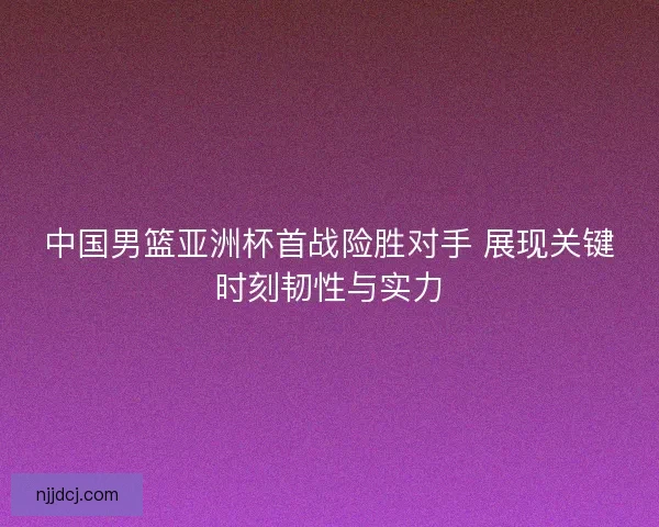 中国男篮亚洲杯首战险胜对手 展现关键时刻韧性与实力 中国男篮亚洲杯首战险胜对手 展现关键时刻韧性与实力