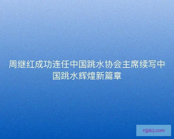 周继红成功连任中国跳水协会主席续写中国跳水辉煌新篇章 周继红成功连任中国跳水协会主席续写中国跳水辉煌新篇章