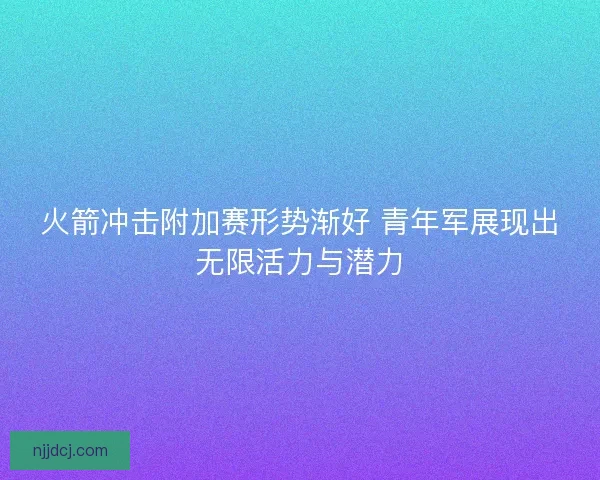 火箭冲击附加赛形势渐好 青年军展现出无限活力与潜力