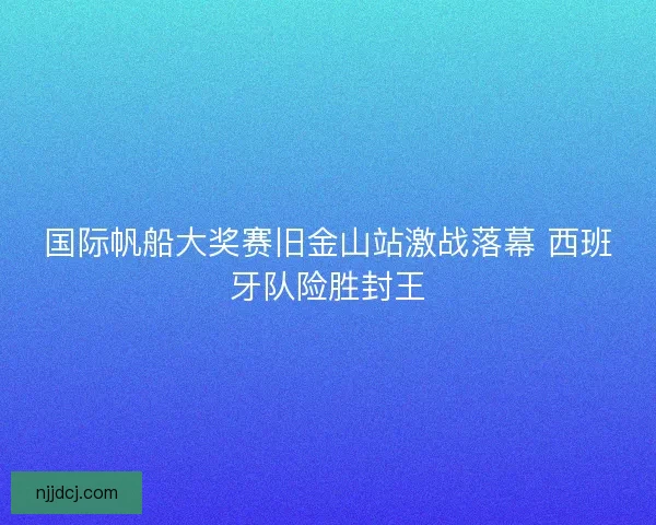 国际帆船大奖赛旧金山站激战落幕 西班牙队险胜封王