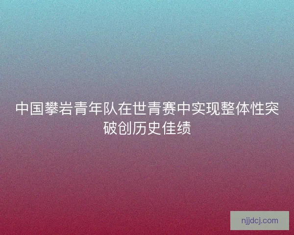 中国攀岩青年队在世青赛中实现整体性突破创历史佳绩