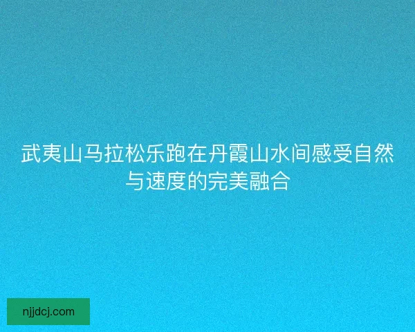 武夷山马拉松乐跑在丹霞山水间感受自然与速度的完美融合