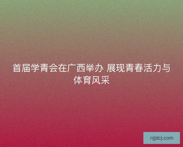 首届学青会在广西举办 展现青春活力与体育风采