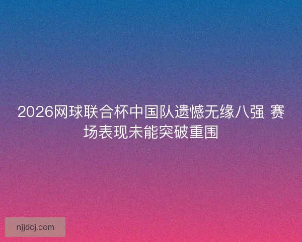 2026网球联合杯中国队遗憾无缘八强 赛场表现未能突破重围