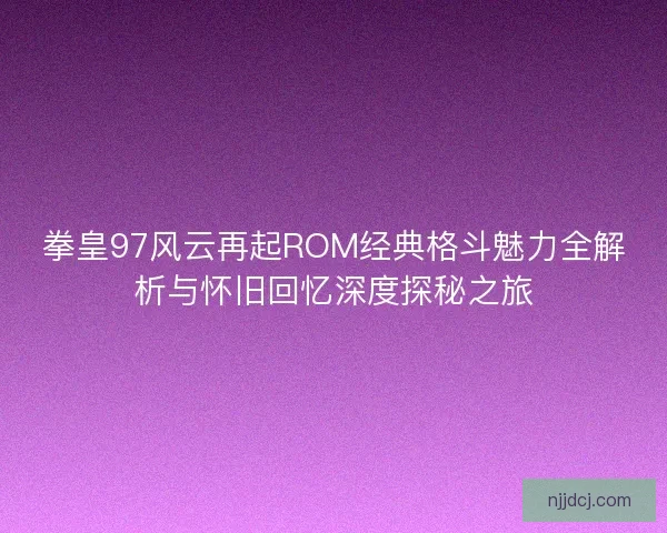拳皇97风云再起ROM经典格斗魅力全解析与怀旧回忆深度探秘之旅