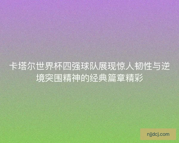 卡塔尔世界杯四强球队展现惊人韧性与逆境突围精神的经典篇章精彩