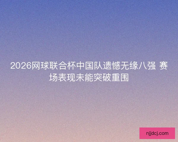 2026网球联合杯中国队遗憾无缘八强 赛场表现未能突破重围