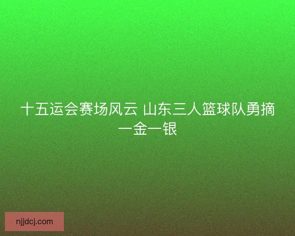 十五运会赛场风云 山东三人篮球队勇摘一金一银