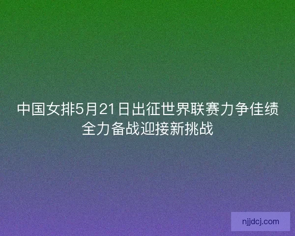 中国女排5月21日出征世界联赛力争佳绩全力备战迎接新挑战