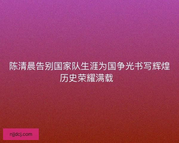 陈清晨告别国家队生涯为国争光书写辉煌历史荣耀满载  