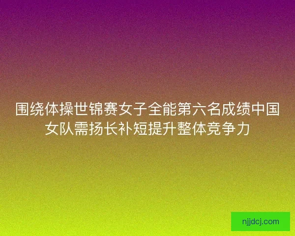 围绕体操世锦赛女子全能第六名成绩中国女队需扬长补短提升整体竞争力 围绕体操世锦赛女子全能第六名成绩中国女队需扬长补短提升整体竞争力